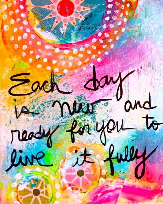Each day is new and ready for you to live it fully