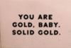 You are gold, baby. Solid Gold.