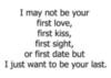 I may not be your first love, first kiss, first sight, or first date but I just want to be your last.