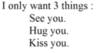 I only want 3 things: See you. Hug you. Kiss you.