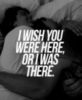I wish you were here or I was there.