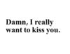 Damn, I Really Want to Kiss You.
