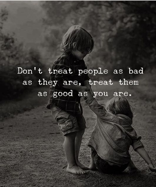 Don't treat people as bad as they are, treat them as good as you are.