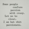 Some people confuse passion with crazy. Let me be clear, I am bat shit passionate.