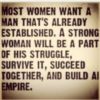 Most women want a man that's already established. A strong woman will be a part of his struggle, survive it, succeed together, and build all empire.