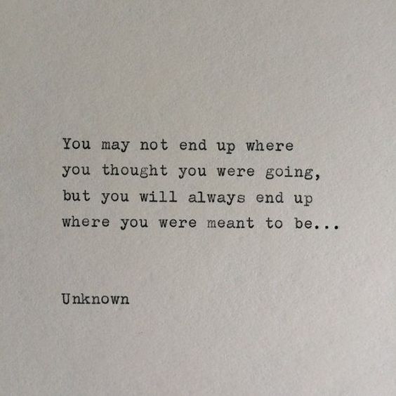 You may not end up where you thought you were going, but you will always end up where you were meant to be...