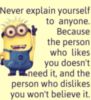 Never explain yourself to anyone. Because the person who likes you doesn't need it, and the person who dislikes you won't believe it. Minions
