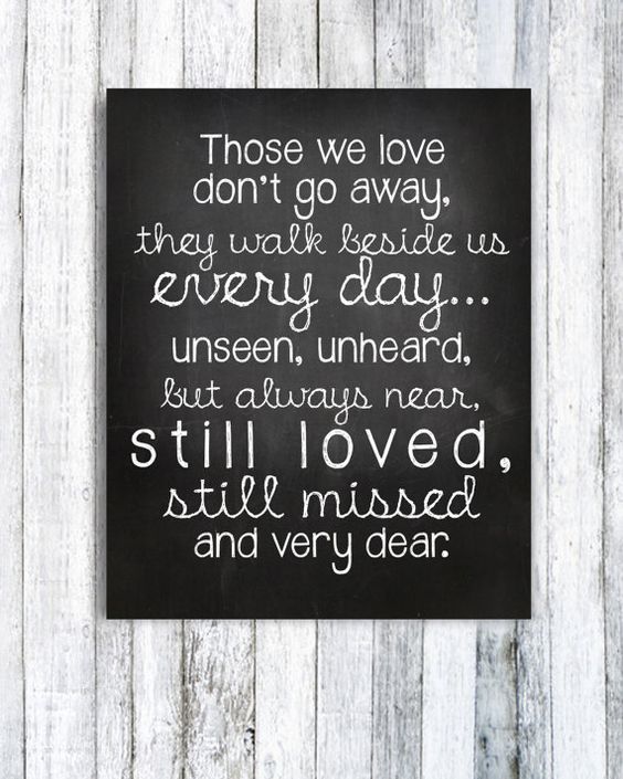 Those we love don't go away, they walk beside us every day...unseen, unheard, but always near, still loved, still missed and very dear.