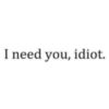 I need you, idiot.