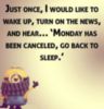 Just once, I would like to wake up, turn on the news, and hear... Mondays has been canceled, go back to sleep.