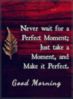 Good morning! Never wait for a perfect moment; just take a moment, and make it perfect.  