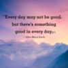 Every day may not be good but there's something good in every day. Alice Morse Earle