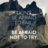 Don't be afraid to fail, be afraid not to try.