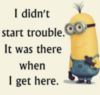 I didn't start trouble. It was there when I get there. - Minion