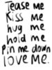 Tease me, Kiss me, Hug me, Hold me, Pin me down, Love me.