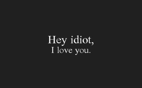 Hey idiot, I love you.