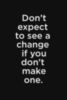 Don't expect to see a change if you don't make one.