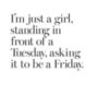 I'm just a girl, standing in front of a Tuesday, asking it to be a Friday.