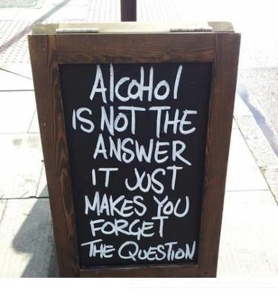 Alcohol is not the answer it just makes you forget the question