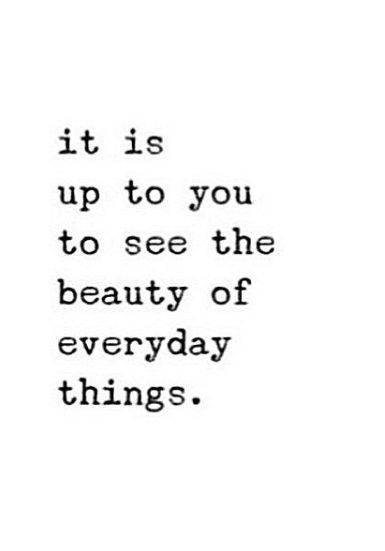 It is up to you to see the beauty of everyday things.