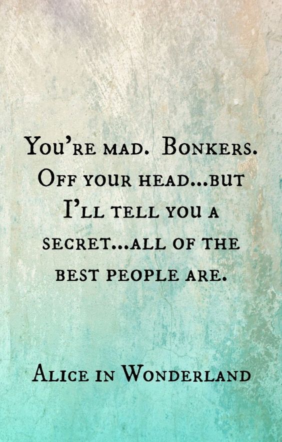 You're mad. Bonkers. Off your head... but I'll tell you a secret... all of the best people are. - Alice in Wonderland