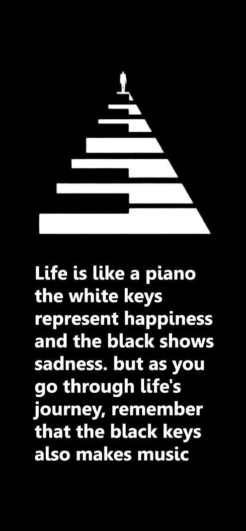 Life is like a piano the white keys represent happiness and the black shows sadness. But as you go through life's journey, remember that the black keys also makes music