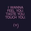I wanna feel you. Taste you. Touch you.