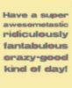 Have a super awesometastic ridiculously fantabulous razy-good kind of day!