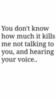 You don't know how much it kills me not talking to you, and hearing your voice...