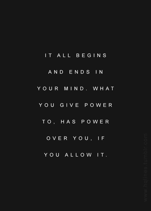 It all begins and ends in your mind. What you give power to, has power over you, if you allow it.