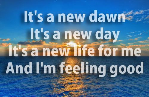 It's a new dawn, It's a new day, It's a new life for me and I'm feeling good