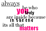 always be who you truly are inside because in the end its all that matters