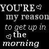 you're my reason to get up in the morning 