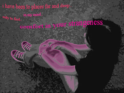 I HAVE BEEN TO PLACES FAR AND DEEP.. IN MY MIND... ONLY TO FIND COMFORT IN YOUR STRANGENESS
