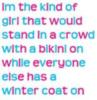 im the kind of girl that would stand in a crowd with a bikini on while everyone else has a winter coat on