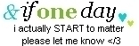 if one day i actually start to matter please let me know </3