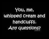 you, me , whipped cream and handcuffs. 