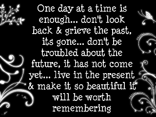 one day at a time is enough ... don't look back & grieve the past, its gone...