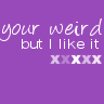 your weird but I like it XXXXXX
