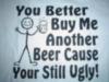 you better buy me another beer cause you still ugly!