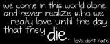 we come in this world done, and never realize who we really love until the day that they die. Love dont hate!
