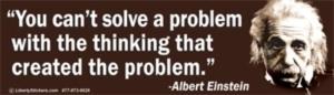 You can't solve a problem with the thinking that created the problem . Albert Einstein