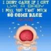 I dont care if i cry like a baby, I miss you that much so come back now!!!