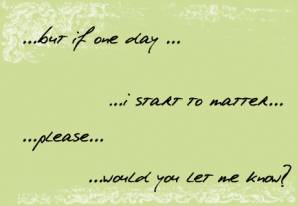 but if one day... I start to matter.. please .. would you let me know?